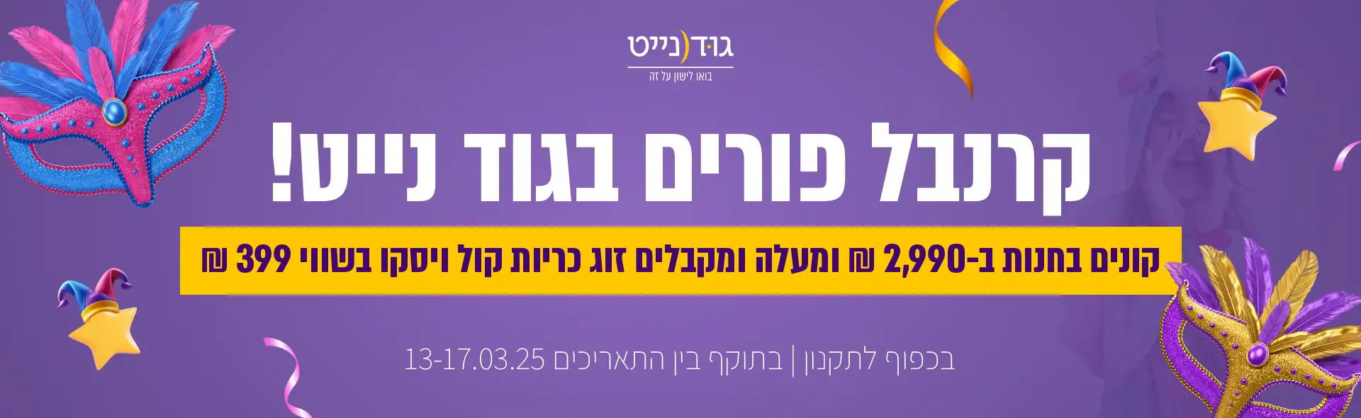 קרנבל פורים בגוד נייט! קונים בחנות ב-2,990 ₪ ומעלה ומקבלים זוג כריות קול ויסקו בשווי 399 ₪. כפוף לתקנון | בתוקף בין התאריכים 13-17.03.25