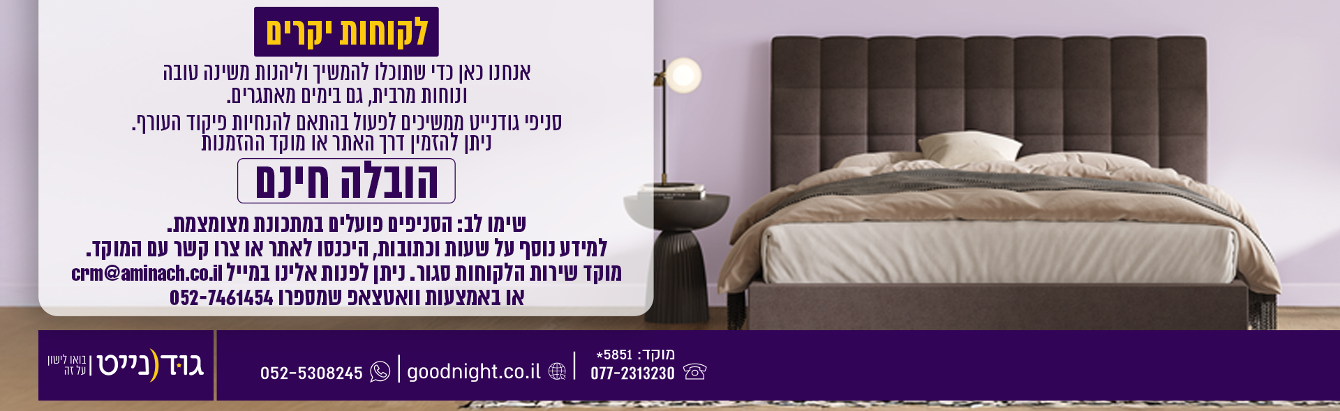 לקוחות יקרים אנחנו כאן כדי שתוכלו להמשיך וליהנות משינה טובה ונוחות מרבית, גם בימים מאתגרים. סניפי גודנייט ממשיכים לפעול בהתאם להנחיות פיקוד העורף. ניתן להזמין דרך האתר או מוקד ההזמנות הובלה חינם שימו לב: הסניפים פועלים במתכונת מצומצמת. למידע נוסף על שעות וכתובות, היכנסו לאתר או צרו קשר עם המוקד.