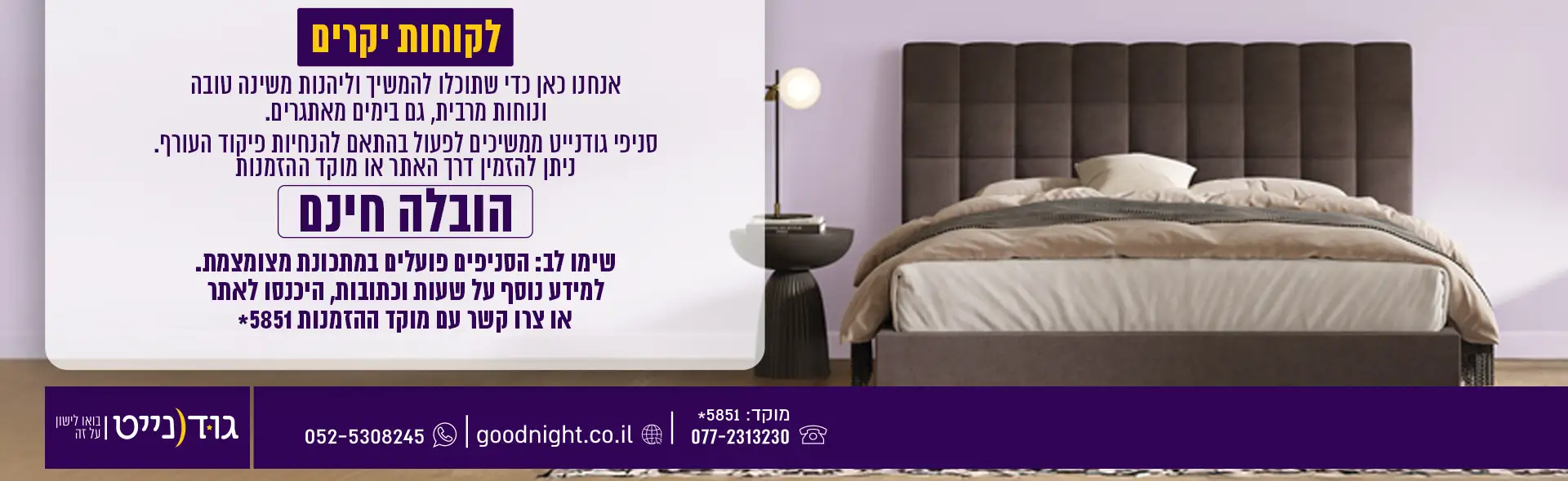 לקוחות יקרים אנחנו כאן כדי שתוכלו להמשיך וליהנות משינה טובה ונוחות מרבית, גם בימים מאתגרים. סניפי גודנייט ממשיכים לפעול בהתאם להנחיות פיקוד העורף. ניתן להזמין דרך האתר או מוקד ההזמנות הובלה חינם שימו לב: הסניפים פועלים במתכונת מצומצמת. למידע נוסף על שעות וכתובות, היכנסו לאתר או צרו קשר עם המוקד.