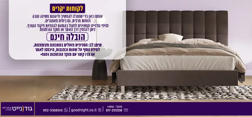 לקוחות יקרים אנחנו כאן כדי שתוכלו להמשיך וליהנות משינה טובה ונוחות מרבית, גם בימים מאתגרים. סניפי גודנייט ממשיכים לפעול בהתאם להנחיות פיקוד העורף. ניתן להזמין דרך האתר או מוקד ההזמנות הובלה חינם שימו לב: הסניפים פועלים במתכונת מצומצמת. למידע נוסף על שעות וכתובות, היכנסו לאתר או צרו קשר עם המוקד.